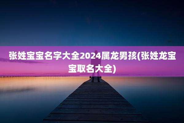 张姓宝宝名字大全2024属龙男孩(张姓龙宝宝取名大全)