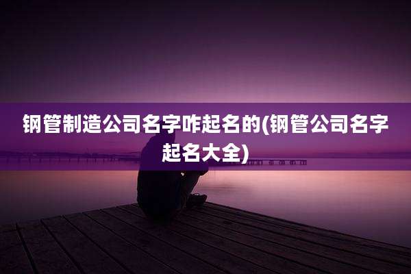 钢管制造公司名字咋起名的(钢管公司名字起名大全)