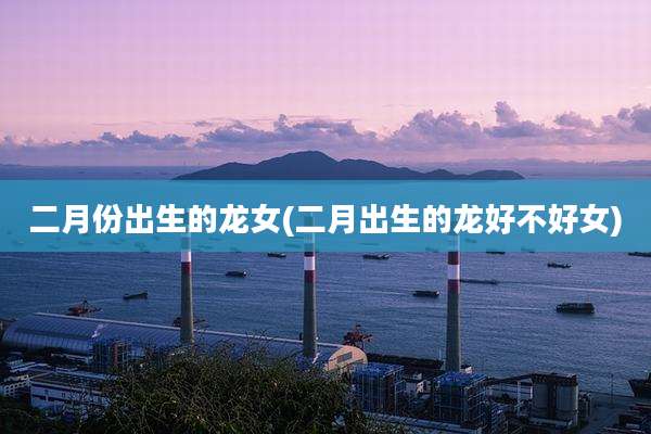 二月份出生的龙女(二月出生的龙好不好女)