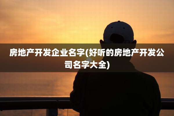 房地产开发企业名字(好听的房地产开发公司名字大全)
