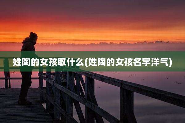 姓陶的女孩取什么(姓陶的女孩名字洋气)