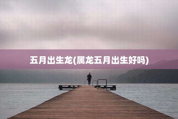 五月出生龙(属龙五月出生好吗)