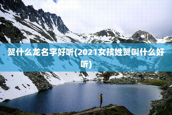 贺什么龙名字好听(2021女孩姓贺叫什么好听)