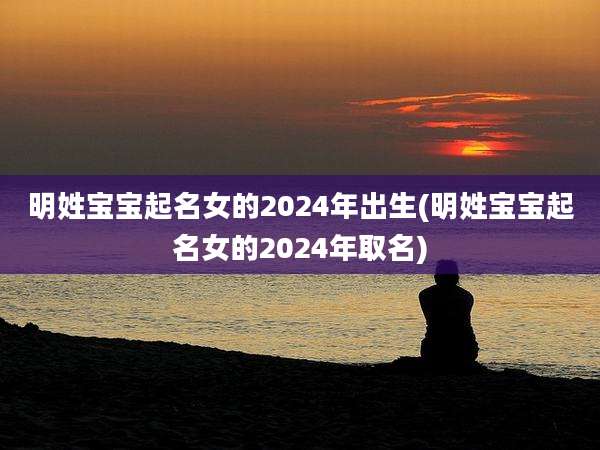 明姓宝宝起名女的2024年出生(明姓宝宝起名女的2024年取名)