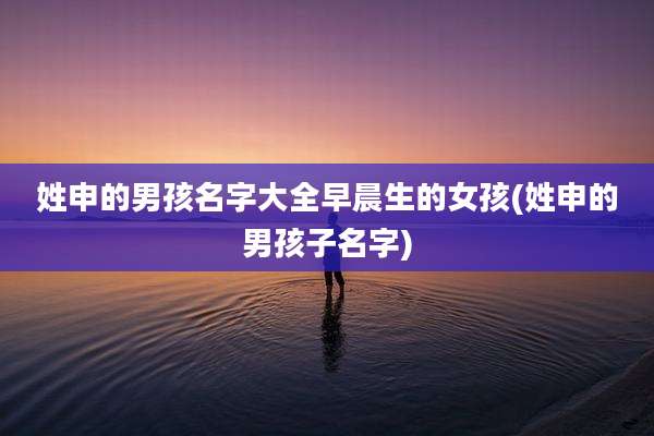 姓申的男孩名字大全早晨生的女孩(姓申的男孩子名字)