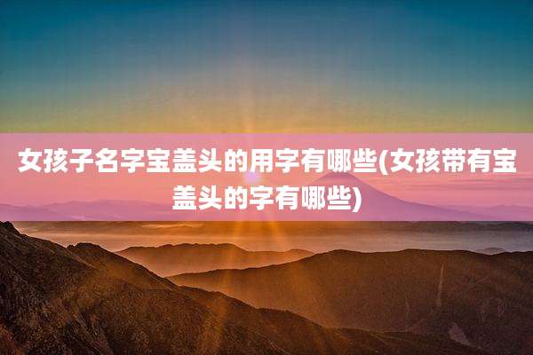 女孩子名字宝盖头的用字有哪些(女孩带有宝盖头的字有哪些)