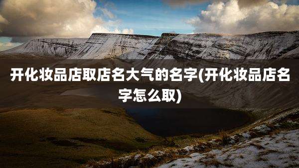 开化妆品店取店名大气的名字(开化妆品店名字怎么取)