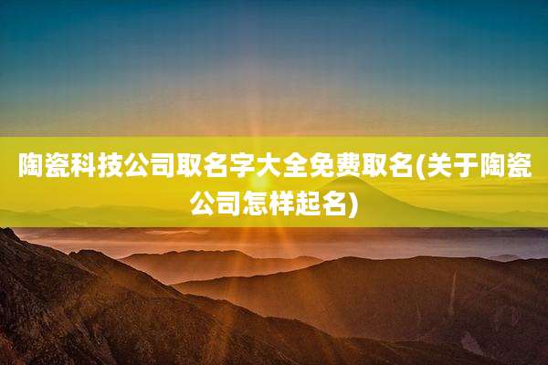 陶瓷科技公司取名字大全免费取名(关于陶瓷公司怎样起名)