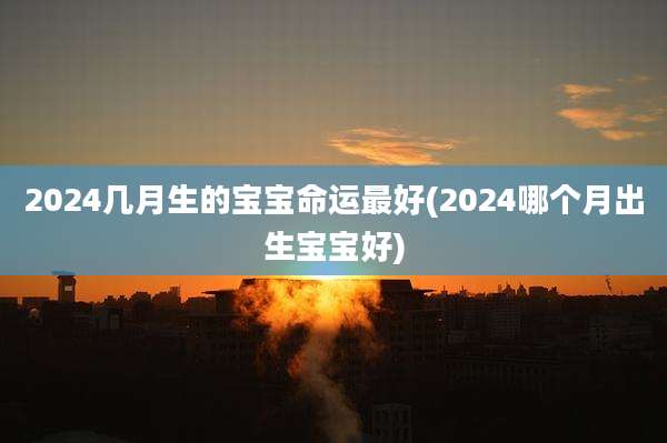 2024几月生的宝宝命运最好(2024哪个月出生宝宝好)