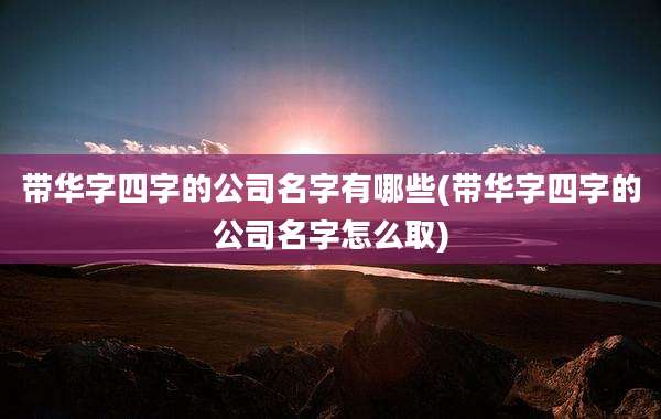 带华字四字的公司名字有哪些(带华字四字的公司名字怎么取)