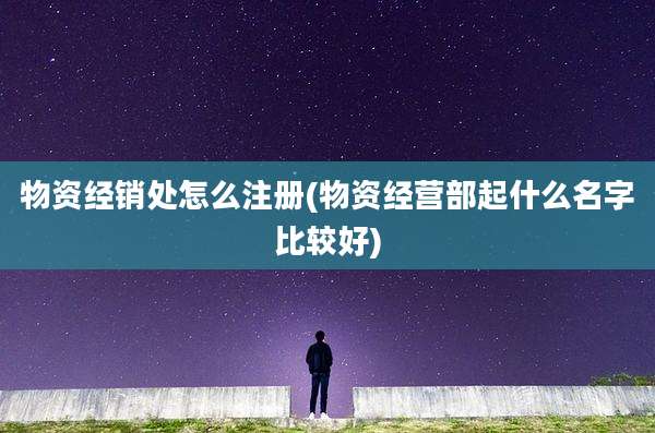 物资经销处怎么注册(物资经营部起什么名字比较好)