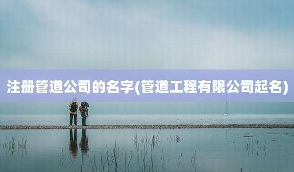 注册管道公司的名字(管道工程有限公司起名)