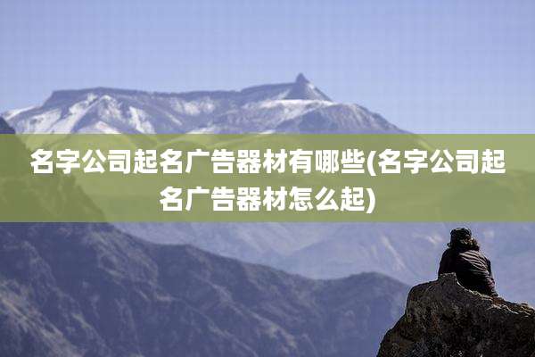 名字公司起名广告器材有哪些(名字公司起名广告器材怎么起)