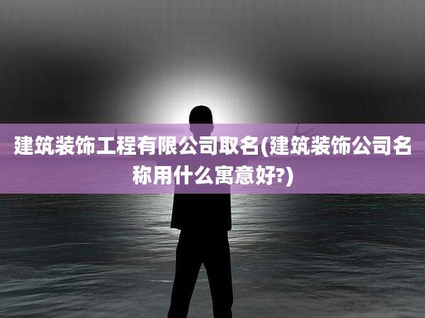 建筑装饰工程有限公司取名(建筑装饰公司名称用什么寓意好?)
