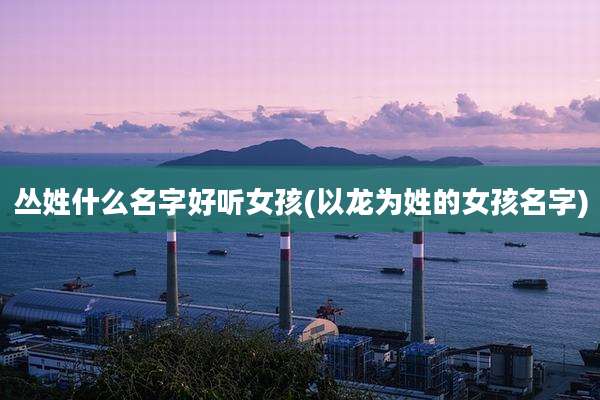 丛姓什么名字好听女孩(以龙为姓的女孩名字)