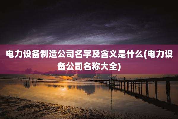 电力设备制造公司名字及含义是什么(电力设备公司名称大全)