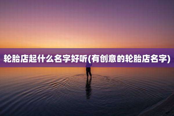 轮胎店起什么名字好听(有创意的轮胎店名字)