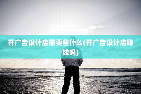 开广告设计店需要些什么(开广告设计店赚钱吗)