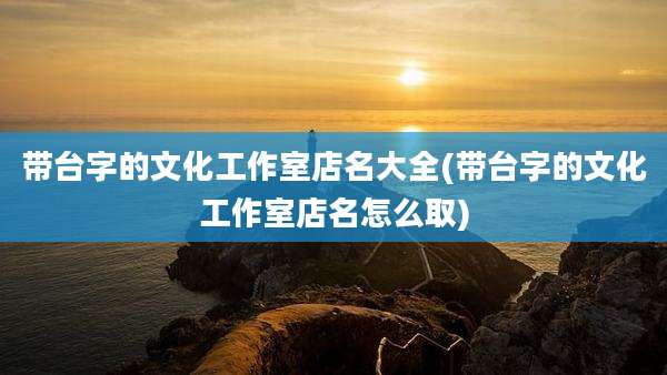 带台字的文化工作室店名大全(带台字的文化工作室店名怎么取)