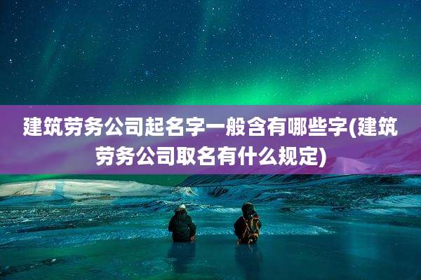 建筑劳务公司起名字一般含有哪些字(建筑劳务公司取名有什么规定)