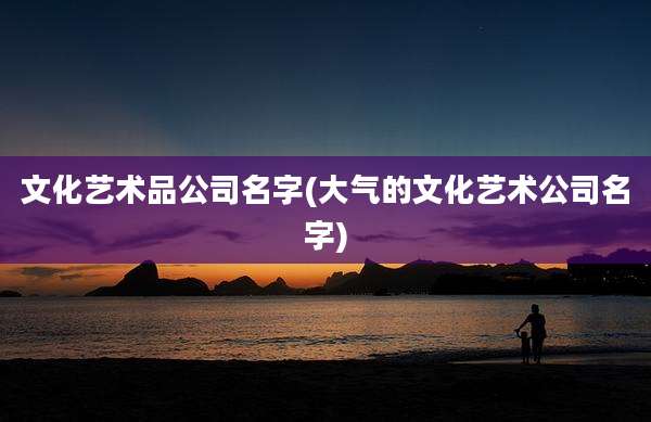 文化艺术品公司名字(大气的文化艺术公司名字)