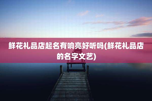 鲜花礼品店起名有响亮好听吗(鲜花礼品店的名字文艺)