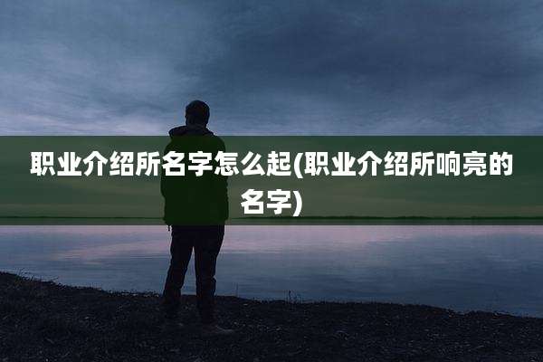 职业介绍所名字怎么起(职业介绍所响亮的名字)