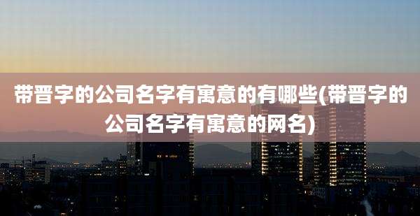带晋字的公司名字有寓意的有哪些(带晋字的公司名字有寓意的网名)