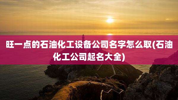 旺一点的石油化工设备公司名字怎么取(石油化工公司起名大全)