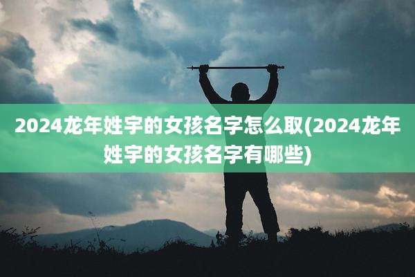 2024龙年姓宇的女孩名字怎么取(2024龙年姓宇的女孩名字有哪些)