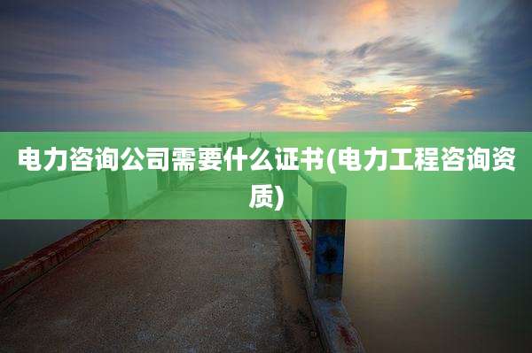 电力咨询公司需要什么证书(电力工程咨询资质)