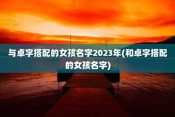 与卓字搭配的女孩名字2023年(和卓字搭配的女孩名字)