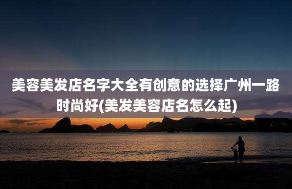 美容美发店名字大全有创意的选择广州一路时尚好(美发美容店名怎么起)