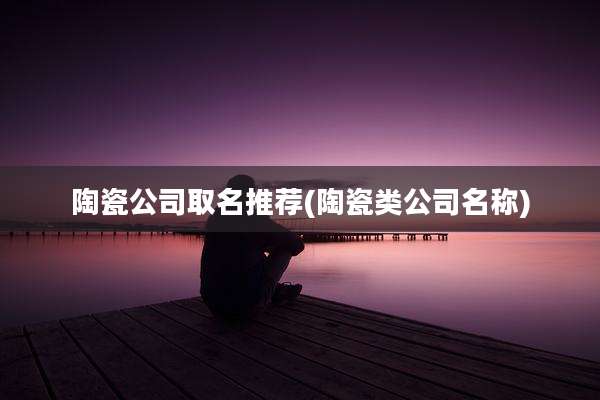 陶瓷公司取名推荐(陶瓷类公司名称)