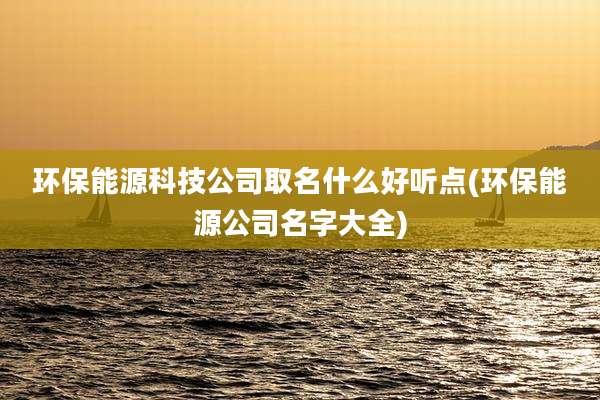环保能源科技公司取名什么好听点(环保能源公司名字大全)