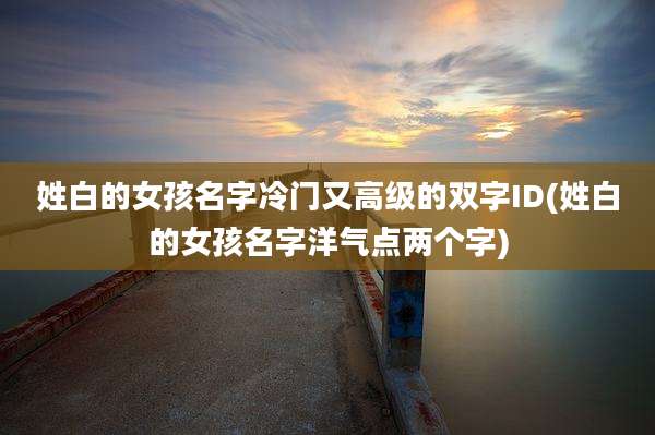 姓白的女孩名字冷门又高级的双字ID(姓白的女孩名字洋气点两个字)