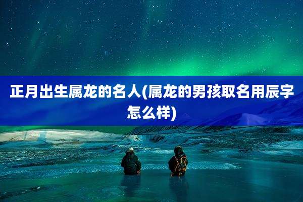 正月出生属龙的名人(属龙的男孩取名用辰字怎么样)