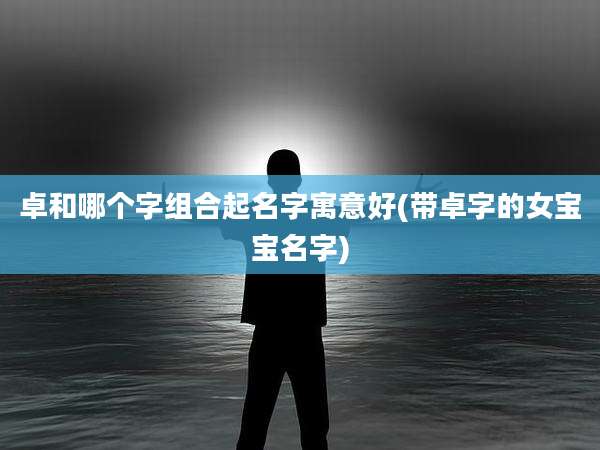 卓和哪个字组合起名字寓意好(带卓字的女宝宝名字)