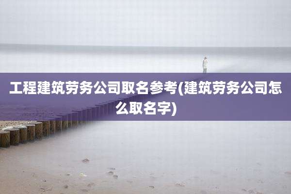 工程建筑劳务公司取名参考(建筑劳务公司怎么取名字)