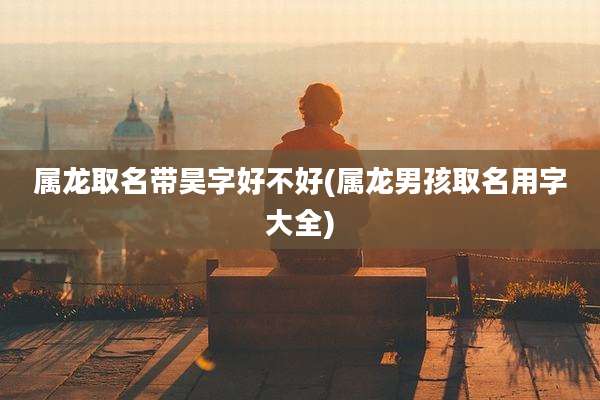 属龙取名带昊字好不好(属龙男孩取名用字大全)