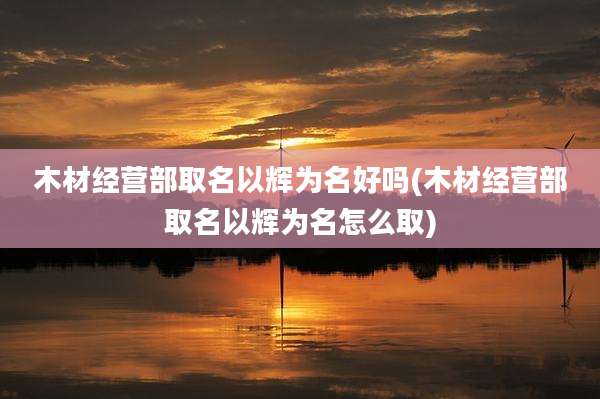 木材经营部取名以辉为名好吗(木材经营部取名以辉为名怎么取)