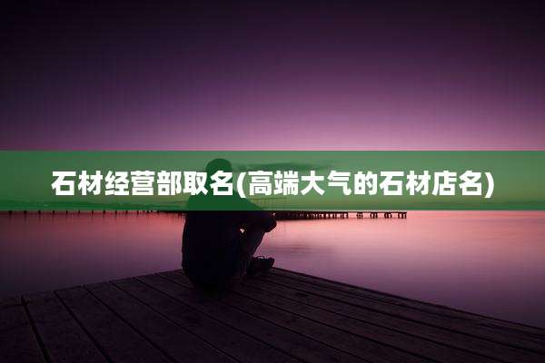 石材经营部取名(高端大气的石材店名)