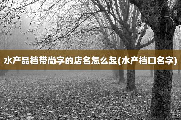 水产品档带尚字的店名怎么起(水产档口名字)