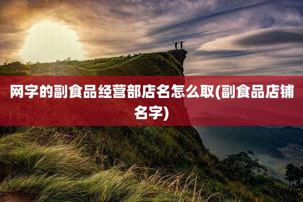 网字的副食品经营部店名怎么取(副食品店铺名字)