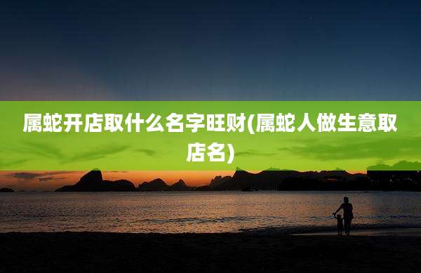 属蛇开店取什么名字旺财(属蛇人做生意取店名)