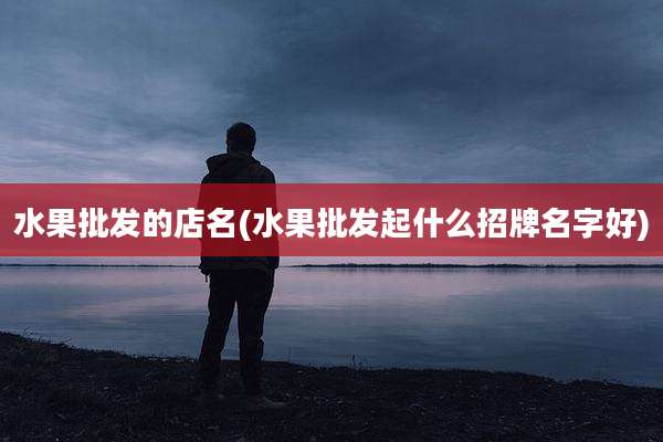 水果批发的店名(水果批发起什么招牌名字好)