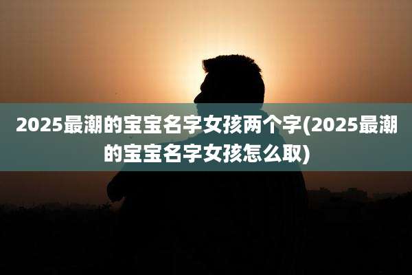 2025最潮的宝宝名字女孩两个字(2025最潮的宝宝名字女孩怎么取)