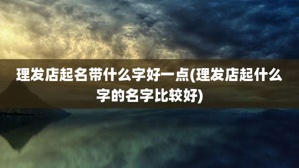 理发店起名带什么字好一点(理发店起什么字的名字比较好)