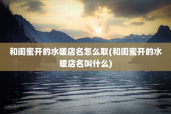 和闺蜜开的水暖店名怎么取(和闺蜜开的水暖店名叫什么)