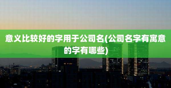 意义比较好的字用于公司名(公司名字有寓意的字有哪些)
